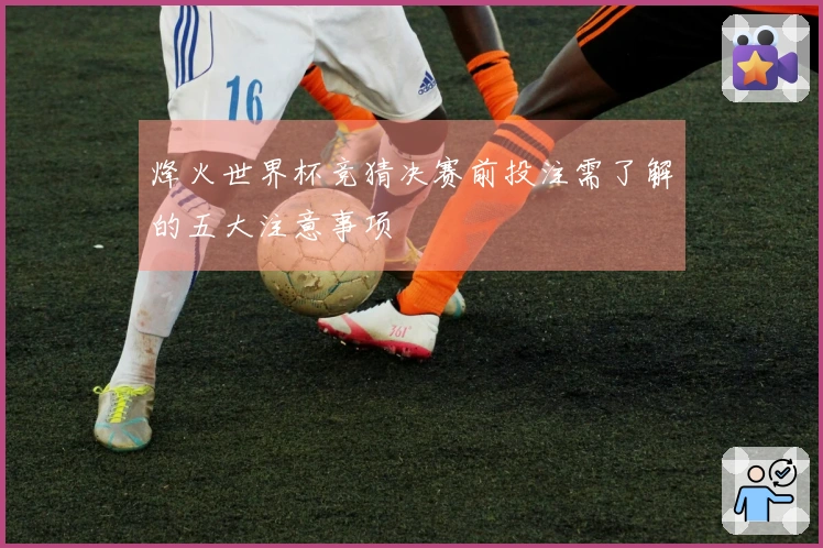 烽火世界杯竞猜决赛前投注需了解的五大注意事项